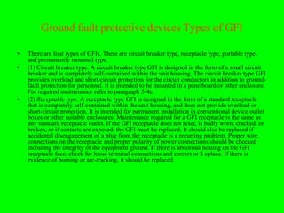 Ground fault protective devices Types of GFI

•   There are four types of GFIs. There are circuit breaker type, receptacle type, portable type,
    and permanently mounted type.
•   (1) Circuit breaker type. A circuit breaker type GFI is designed in the form of a small circuit
    breaker and is completely self-contained within the unit housing. The circuit breaker type GFI
    provides overload and short-circuit protection for the circuit conductors in addition to ground-
    fault protection for personnel. It is intended to be mounted in a panelboard or other enclosure.
    For required maintenance refer to paragraph 5-4c.
•   (2) Receptable type. A receptacle type GFI is designed in the form of a standard receptacle
    that is completely self-contained within the unit housing, and does not provide overload or
    short-circuit protection. It is intended for permanent installation in conventional device outlet
    boxes or other suitable enclosures. Maintenance required for a GFI receptacle is the same as
    any standard receptacle outlet. If the GFI receptacle does not reset, is badly worn, cracked, or
    broken, or if contacts are exposed, the GFI must be replaced. It should also be replaced if
    accidental disengagement of a plug from the receptacle is a recurring problem. Proper wire
    connections on the receptacle and proper polarity of power connections should be checked
    including the integrity of the equipment ground. If there is abnormal heating on the GFI
    receptacle face, check for loose terminal connections and correct or $ eplace. If there is
    evidence of burning or arc-tracking, it should be replaced.
 