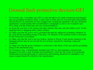 Ground fault protective devices-GFI
•   (3) Portable type. A portable type GFI is a unit intended to be easily transported and plugged
    into any grounded receptacle outlet. Cords, tools or other devices to be provided with ground-
    fault protection for personnel are then plugged into receptacles mounted in the unit. Required
    maintenance would include that recommended in paragraph (2) above for receptacle type
    GFIs along with the following cord care recommendations:
•   (a) Keep the cord free of oil, grease and other material that may ruin the rubber cover. Avoid
    tangling knots or dragging across sharp surfaces.
•   (b) Make sure that the power tool is grounded through the additional grounding conductor in
    the cord and the grounding prong of the plug. The integrity of this ground circuit is necessary
    for the Protection of personnel.
•   (c) Make sure that the cord is not cut, broken, spliced or frayed. Cords maybe replaced or the
    damaged portion may be cut out and the two sections rejoined by attaching a plug and
    connector.
•   (d) Make sure that the green conductor is connected to the frame of the tool and the grounding
    prong of the attachment plug.
•   (4) Permanent type. A permanently mounted type GFI is a self-contained, enclosed unit
    designed to be wall or pole mounted and permanently wired into the circuit to be protected.
    Maintenance beyond tightening of connections and cleaning should not be attempted. Any
    repairs needed should be referred to the manufacturer.
 
