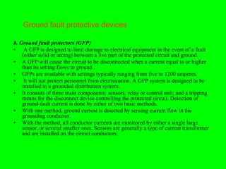 Ground fault protective devices

b. Ground fault protectors (GFP)
• A GFP is designed to limit damage to electrical equipment in the event of a fault
    (either solid or arcing) between a live part of the protected circuit and ground.
• A GFP will cause the circuit to be disconnected when a current equal to or higher
    than its setting flows to ground .
• GFPs are available with settings typically ranging from five to 1200 amperes.
• It will not protect personnel from electrocution. A GFP system is designed to be
    installed in a grounded distribution system.
• It consists of three main components: sensors; relay or control unit; and a tripping
    means for the disconnect device controlling the protected circuit. Detection of
    ground-fault current is done by either of two basic methods.
• With one method, ground current is detected by sensing current flow in the
    grounding conductor.
• With the method, all conductor currents are monitored by either a single large
    sensor, or several smaller ones. Sensors are generally a type of current transformer
    and are installed on the circuit conductors.
 