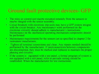 Ground fault protective devices- GFP
• The relay or control unit maybe mounted remotely from the sensors or
  maybe integral with the sensor assembly.
• Circuit breakers with electronic trip units may have a GFP system integral
  with the circuit breaker. Any maintenance work performed on the
  electronic circuitry should adhere to manufacturer’s instructions.
  Maintenance on the mechanical operating mechanism components should
  be performed
• Maintenance requirements for the sensors are as specified in chapter 2 for
  instrument transformers.
• Tighten all terminal connections and clean. Any repairs needed should be
  performed by the manufacturer. If interconnections between components
  are disconnected, they must be marked and replaced to maintain the proper
  phasing and circuitry.
• If the system is equipped with a test panel, a formal program of system is
  not equipped with a test panel, refer to periodic testing should be
  established. When the manufacturer for test instructions.
 
