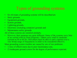 Types of grounding systems
• Six (6) types of grounding systems will be described are
• Static grounds,
• Equipment grounds,
• System grounds,
• Lightning grounds,
• Electronic (including computer) grounds and
• Maintenance safety grounds.
All of these systems are installed similarly.
• However, their purposes are quite different. Some of the systems carry little
   or no current with no freed frequency. Others carry small to moderate
   currents at 50 or 60 Hz. Still others must be able to carry currents over a
   very broad range of frequencies in order to be considered effective.
Most grounding system troubles are caused by one of two problems:
• 1) loss of effectiveness due to poor maintenance and,
• 2) inadequate ground system for the degree of performance expected.
 