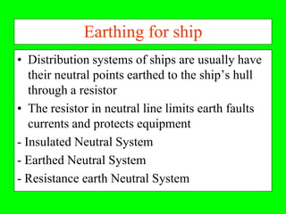 Earthing for ship
• Distribution systems of ships are usually have
   their neutral points earthed to the ship’s hull
   through a resistor
• The resistor in neutral line limits earth faults
   currents and protects equipment
- Insulated Neutral System
- Earthed Neutral System
- Resistance earth Neutral System
 