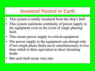Insulated Neutral to Earth
• This system is totally insulated from the ship’s hull
• This system maintains continuity of power supply to
  the equipment even in the event of single phasing
  fault.
• This ensure power supply to critical equipment
• The power supply to the equipment can disrupt only
  if two single phase faults occur simultaneously in two
  lines which is then equivalent to short circuiting
  faults
• But such fault occur very rare
 