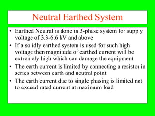 Neutral Earthed System
• Earthed Neutral is done in 3-phase system for supply
  voltage of 3.3-6.6 kV and above
• If a solidly earthed system is used for such high
  voltage then magnitude of earthed current will be
  extremely high which can damage the equipment
• The earth current is limited by connecting a resistor in
  series between earth and neutral point
• The earth current due to single phasing is limited not
  to exceed rated current at maximum load
 