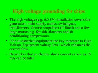High voltage grounding for ships
• The high voltage (e.g. 6.6 kV) installation covers the
  generation, main supply cables, switchgear,
  transformers, electric propulsion (if fitted) and a few
  large motors e.g. for side-thrusters and air
  conditioning compressors.
• For all electrical equipment the key indicator to High
  Voltage Equipment voltage level which enhances the
  current flow.
• Remember that an electric shock current as low as 15
  mA can be fatal
 