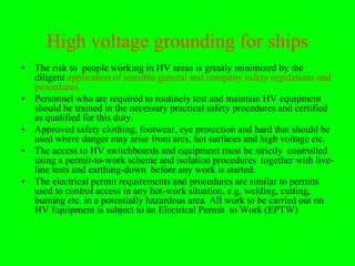 High voltage grounding for ships
• The risk to people working in HV areas is greatly minimized by the
  diligent application of sensible general and company safety regulations and
  procedures.
• Personnel who are required to routinely test and maintain HV equipment
  should be trained in the necessary practical safety procedures and certified
  as qualified for this duty.
• Approved safety clothing, footwear, eye protection and hard that should be
  used where danger may arise from arcs, hot surfaces and high voltage etc.
• The access to HV switchboards and equipment must be strictly controlled
  using a permit-to-work scheme and isolation procedures together with live-
  line tests and earthing-down before any work is started.
• The electrical permit requirements and procedures are similar to permits
  used to control access in any hot-work situation, e.g. welding, cutting,
  burning etc. in a potentially hazardous area. All work to be carried out on
  HV Equipment is subject to an Electrical Permit to Work (EPTW)
 