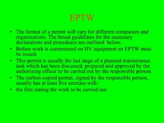 EPTW
• The format of a permit will vary for different companies and
  organizations. The broad guidelines for the necessary
  declarations and procedures are outlined below:
• Before work is commenced on HV equipment an EPTW must
  be issued.
• This permit is usually the last stage of a planned maintenance
  task which has been discussed, prepared and approved by the
  authorizing officer to be carried out by the responsible person.
• The carbon-copied permit, signed by the responsible person,
  usually has at least five sections with :
• the first stating the work to be carried out.
 