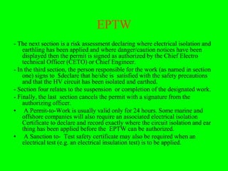EPTW
- The next section is a risk assessment declaring where electrical isolation and
    earthling has been applied and where danger/caution notices have been
    displayed then the permit is signed as authorized by the Chief Electro
    technical Officer (CETO) or Chief Engineer.
- In the third section, the person responsible for the work (as named in section
    one) signs to $declare that he/she is satisfied with the safety precautions
    and that the HV circuit has been isolated and earthed.
- Section four relates to the suspension or completion of the designated work.
- Finally, the last section cancels the permit with a signature from the
    authorizing officer.
• A Permit-to-Work is usually valid only for 24 hours. Some marine and
    offshore companies will also require an associated electrical isolation
    Certificate to declare and record exactly where the circuit isolation and ear
    thing has been applied before the EPTW can be authorized.
• A Sanction to- Test safety certificate may also be required when an
    electrical test (e.g. an electrical insulation test) is to be applied.
 