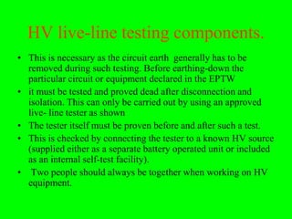 HV live-line testing components.
• This is necessary as the circuit earth generally has to be
  removed during such testing. Before earthing-down the
  particular circuit or equipment declared in the EPTW
• it must be tested and proved dead after disconnection and
  isolation. This can only be carried out by using an approved
  live- line tester as shown
• The tester itself must be proven before and after such a test.
• This is checked by connecting the tester to a known HV source
  (supplied either as a separate battery operated unit or included
  as an internal self-test facility).
• Two people should always be together when working on HV
  equipment.
 