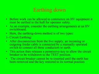 Earthing down
• Before work can be allowed to commence on HV equipment it
   must be earthed to the hull for operator safety.
• As an example, consider the earthing arrangements at an HV
   switchboard.
• Here, the earthing-down method is of two types:
1- Circuit Earthing:
• After disconnection from the live supply, an incoming or
   outgoing feeder cable is connected by a manually operated
   switch to connect all three conductors to earth.
• This action then releases a permissive-key to allow the circuit
   breaker to be withdrawn to the TEST position.
• The circuit breaker cannot be re-inserted until the earth has
   been removed and the key restored to its normal position
 