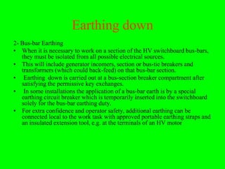 Earthing down
2- Bus-bar Earthing
• When it is necessary to work on a section of the HV switchboard bus-bars,
   they must be isolated from all possible electrical sources.
• This will include generator incomers, section or bus-tie breakers and
   transformers (which could back-feed) on that bus-bar section.
• Earthing down is carried out at a bus-section breaker compartment after
   satisfying the permissive key exchanges.
• In some installations the application of a bus-bar earth is by a special
   earthing circuit breaker which is temporarily inserted into the switchboard
   solely for the bus-bar earthing duty.
• For extra confidence and operator safety, additional earthing can be
   connected local to the work task with approved portable earthing straps and
   an insulated extension tool, e.g. at the terminals of an HV motor
 