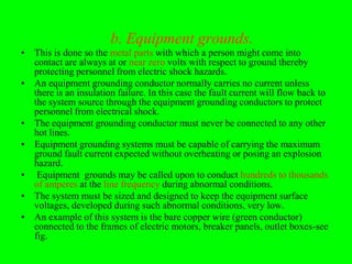 b. Equipment grounds.
• This is done so the metal parts with which a person might come into
  contact are always at or near zero volts with respect to ground thereby
  protecting personnel from electric shock hazards.
• An equipment grounding conductor normally carries no current unless
  there is an insulation failure. In this case the fault current will flow back to
  the system source through the equipment grounding conductors to protect
  personnel from electrical shock.
• The equipment grounding conductor must never be connected to any other
  hot lines.
• Equipment grounding systems must be capable of carrying the maximum
  ground fault current expected without overheating or posing an explosion
  hazard.
• Equipment grounds may be called upon to conduct hundreds to thousands
  of amperes at the line frequency during abnormal conditions.
• The system must be sized and designed to keep the equipment surface
  voltages, developed during such abnormal conditions, very low.
• An example of this system is the bare copper wire (green conductor)
  connected to the frames of electric motors, breaker panels, outlet boxes-see
  fig.
 