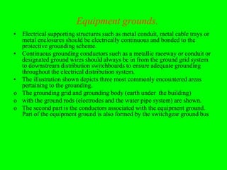 Equipment grounds.
• Electrical supporting structures such as metal conduit, metal cable trays or
  metal enclosures should be electrically continuous and bonded to the
  protective grounding scheme.
• Continuous grounding conductors such as a metallic raceway or conduit or
  designated ground wires should always be in from the ground grid system
  to downstream distribution switchboards to ensure adequate grounding
  throughout the electrical distribution system.
• The illustration shown depicts three most commonly encountered areas
  pertaining to the grounding.
o The grounding grid and grounding body (earth under the building)
o with the ground rods (electrodes and the water pipe system) are shown.
o The second part is the conductors associated with the equipment ground.
  Part of the equipment ground is also formed by the switchgear ground bus
 