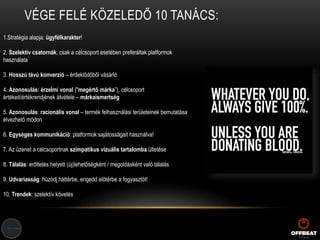 VÉGE FELÉ KÖZELEDŐ 10 TANÁCS:
1.Stratégia alapja: ügyfélkarakter!
2. Szelektív csatornák, csak a célcsoport esetében preferáltak platformok
használata
3. Hosszú távú konverzió – érdeklődőből vásárló
4. Azonosulás: érzelmi vonal ("megértő márka”), célcsoport
értékeit/értékrendjének átvétele – márkaismertség
5. Azonosulás: racionális vonal – termék felhasználási területeinek bemutatása
élvezhető módon
6. Egységes kommunikáció: platformok sajátosságait használva!
7. Az üzenet a célcsoportnak szimpatikus vizuális tartalomba ültetése
8. Tálalás: erőltetés helyett (új)lehetőségként / megoldásként való tálalás
9. Udvariasság: húzódj háttérbe, engedd előtérbe a fogyasztót!
10. Trendek: szelektív követés
 