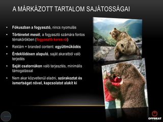 A MÁRKÁZOTT TARTALOM SAJÁTOSSÁGAI
• Fókuszban a fogyasztó, nincs nyomulás
• Történetet mesél, a fogyasztó számára fontos
témakörökben (fogyasztó keres rá)
• Reklám + branded content: együttműködés
• Érdeklődésen alapuló, saját akaratból való
terjedés
• Saját csatornákon való terjesztés, minimális
támogatással
• Nem akar közvetlenül eladni, szórakoztat és
ismertséget növel, kapcsolatot alakít ki
 