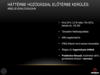 HÁTTÉRBE HÚZÓDÁSSAL ELŐTÉRBE KERÜLÉS:
#IBELIEVEINLOVEAGAIN
• Kína 2013: 3,5 M válás 13%<2012,
békülés kb. 100 000
• Társadalmi felelősségvállalás
• 40M megtekintés/hó
• (P&G) Rejoice nevű sampon bevezetése
• Átlagos nő, hagyományos értékek
• Problémára fókuszál, érzelmeket vált ki,
gondolatokat ébreszt = azonosul.
 