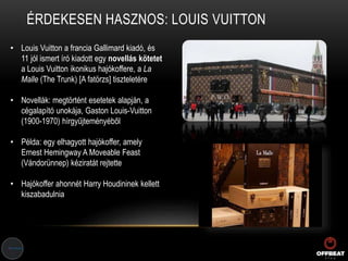 ÉRDEKESEN HASZNOS: LOUIS VUITTON
• Louis Vuitton a francia Gallimard kiadó, és
11 jól ismert író kiadott egy novellás kötetet
a Louis Vuitton ikonikus hajókoffere, a La
Malle (The Trunk) [A fatörzs] tiszteletére
• Novellák: megtörtént esetetek alapján, a
cégalapító unokája, Gaston Louis-Vuitton
(1900-1970) hírgyűjteményéből
• Példa: egy elhagyott hajókoffer, amely
Ernest Hemingway A Moveable Feast
(Vándorünnep) kéziratát rejtette
• Hajókoffer ahonnét Harry Houdininek kellett
kiszabadulnia
 