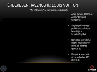 ÉRDEKESEN HASZNOS II.: LOUIS VUITTON
“Art of Packing” (A csomagolás művészete)
• Az új, gurulós bőrönd, a
Zephyr bevezető
kampánya
• Segítséget nyújt egy
problémára, miközben
bemutatja a
termékelőnyöket
• Nem akar közvetlenül
eladni, inkább kedvet
csinál és hasznos
tippeket ad
• Hiányolok: weboldal
nincs átalakítva (CC,
Red Bull)
 