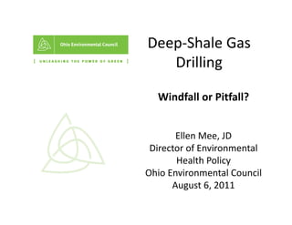 Deep‐Shale Gas 
Deep Shale Gas
   Drilling
          g

  Windfall or Pitfall? 
  Windfall or Pitfall?


       Ellen Mee, JD 
 Director of Environmental 
       Health Policy 
Ohio Environmental Council
      August 6, 2011
      A      t 6 2011
 