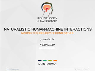 www.hvhfsciences.com “HVHF SCIENCES PROPRIETARY”
MOIN RAHMAN
HIGH VELOCITY
HUMAN FACTORS
www.hvhfsciences.com “High Velocity Human Factors”
MAKING TECHNOLOGY SECOND NATURE
NATURALISTIC HUMAN-MACHINE INTERACTIONS
presented to
*REDACTED*
--------------------
 