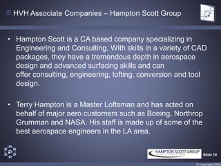 HVH Associate Companies – Hampton Scott Group


• Hampton Scott is a CA based company specializing in
  Engineering and Consulting. With skills in a variety of CAD
  packages, they have a tremendous depth in aerospace
  design and advanced surfacing skills and can
  offer consulting, engineering, lofting, conversion and tool
  design.

• Terry Hampton is a Master Loftsman and has acted on
  behalf of major aero customers such as Boeing, Northrop
  Grumman and NASA. His staff is made up of some of the
  best aerospace engineers in the LA area.


                                                             Slide 10

                                                         © Copyright 2009
 