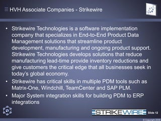 HVH Associate Companies - Strikewire


• Strikewire Technologies is a software implementation
  company that specializes in End-to-End Product Data
  Management solutions that streamline product
  development, manufacturing and ongoing product support.
  Strikewire Technologies develops solutions that reduce
  manufacturing lead-time provide inventory reductions and
  give customers the critical edge that all businesses seek in
  today’s global economy.
• Strikewire has critical skills in multiple PDM tools such as
  Matrix-One, Windchill, TeamCenter and SAP PLM.
• Major System integration skills for building PDM to ERP
  integrations
                                                              Slide 12

                                                          © Copyright 2009
 