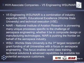 HVH Associate Companies – V5 Engineering WSU/NIAR.


• V5 Engineering WSU/NAIR is a combination of industry
  expertise (NIAR), Educational Excellence (Wichita State
  University) and technical execution (V5E).
• NIAR – National Institute of Aviation Research is pioneering
  many unique processes specific to the challenge of
  aerospace engineering, whether it be in composite design or
  manufacturing technologies, NIAR is pushing the frontier on
  behalf of the aerospace industry.
• WSU - Wichita State University is the 3rd largest recipient of
  grant funding of all Universities with a focus on aerospace
  engineering. This focus enables world class training,
  technical solutions & advanced capabilities be available too
  potential aerospace customers.
                                                              Slide 13

                                                          © Copyright 2009
 