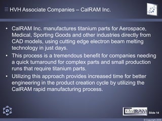 HVH Associate Companies – CalRAM Inc.


• CalRAM Inc. manufactures titanium parts for Aerospace,
  Medical, Sporting Goods and other industries directly from
  CAD models, using cutting edge electron beam melting
  technology in just days.
• This process is a tremendous benefit for companies needing
  a quick turnaround for complex parts and small production
  runs that require titanium parts.
• Utilizing this approach provides increased time for better
  engineering in the product creation cycle by utilizing the
  CalRAM rapid manufacturing process.



                                                           Slide 14

                                                       © Copyright 2009
 