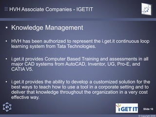 HVH Associate Companies - IGETIT


• Knowledge Management
• HVH has been authorized to represent the i.get.it continuous loop
  learning system from Tata Technologies.

• i.get.it provides Computer Based Training and assessments in all
  major CAD systems from AutoCAD, Inventor, UG, Pro-E, and
  CATIA V5.

• i.get.it provides the ability to develop a customized solution for the
  best ways to teach how to use a tool in a corporate setting and to
  deliver that knowledge throughout the organization in a very cost
  effective way.

                                                                      Slide 16

                                                                  © Copyright 2009
 
