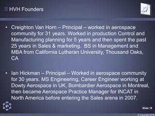 HVH Founders


• Creighton Van Horn – Principal – worked in aerospace
  community for 31 years. Worked in production Control and
  Manufacturing planning for 5 years and then spent the past
  25 years in Sales & marketing. BS in Management and
  MBA from California Lutheran University, Thousand Oaks,
  CA

• Ian Hickman – Principal – Worked in aerospace community
  for 30 years. MS Engineering, Career Engineer working at
  Dowty Aerospace in UK, Bombardier Aerospace in Montreal,
  then became Aerospace Practice Manager for INCAT in
  North America before entering the Sales arena in 2007.
                                                            Slide 18

                                                        © Copyright 2009
 