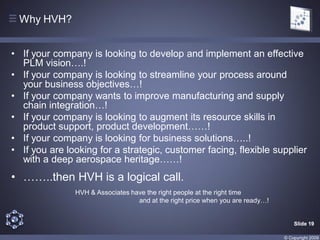 Why HVH?


• If your company is looking to develop and implement an effective
  PLM vision….!
• If your company is looking to streamline your process around
  your business objectives…!
• If your company wants to improve manufacturing and supply
  chain integration…!
• If your company is looking to augment its resource skills in
  product support, product development……!
• If your company is looking for business solutions…..!
• If you are looking for a strategic, customer facing, flexible supplier
  with a deep aerospace heritage……!
• ……..then HVH is a logical call.
               HVH & Associates have the right people at the right time
                                  and at the right price when you are ready…!


                                                                                    Slide 19

                                                                                © Copyright 2009
 