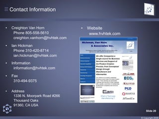 Contact Information


•   Creighton Van Horn              •   Website
     Phone 805-558-5610                 www.hvhtek.com
     creighton.vanhorn@hvhtek.com

•   Ian Hickman
     Phone 310-420-8714
     ian.hickman@hvhtek.com

•   Information
     information@hvhtek.com

•   Fax
     310-494-9375

•   Address
     1336 N. Moorpark Road #266
     Thousand Oaks
     91360, CA USA
                                                             Slide 20

                                                         © Copyright 2009
 