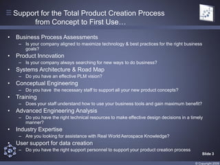 Support for the Total Product Creation Process
         from Concept to First Use…

•   Business Process Assessments
     – Is your company aligned to maximize technology & best practices for the right business
       goals?
•   Product Innovation
     – Is your company always searching for new ways to do business?
•   Systems Architecture & Road Map
     – Do you have an effective PLM vision?
•   Conceptual Engineering
     – Do you have the necessary staff to support all your new product concepts?
•   Training
     – Does your staff understand how to use your business tools and gain maximum benefit?
•   Advanced Engineering Analysis
     – Do you have the right technical resources to make effective design decisions in a timely
       manner?
•   Industry Expertise
     – Are you looking for assistance with Real World Aerospace Knowledge?
•   User support for data creation
     – Do you have the right support personnel to support your product creation process
                                                                                               Slide 3

                                                                                           © Copyright 2009
 