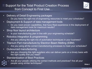 Support for the Total Product Creation Process
         from Concept to First Use…

•   Delivery of Detail Engineering packages
     – Do you have the right mix of engineering resources to meet your schedules?
• Deployment & Support of data management tools
     – Do you need proven capabilities, that have Real experience in the deployment of
       data management tools for maximum results?
• Shop floor layout architecture
     – Is your manufacturing plan in line with your engineering schedule?
•   Robotics integration & programming
     – Are you utilizing the right mix of automation techniques in your business?
•   Titanium Part manufacture by Electron Beam Melting (EBM)
     – Are you using all the correct manufacturing processes to meet your schedules?
• Outsourced manufacturing
     – Are you choosing the right suppliers who can deliver parts on a timely basis with
       the right quality that you need?
• Standardization of Best Practices
     – Are all your people utilizing the correct methods and practices? Are all your
       people using similar techniques?                                                 Slide 4

                                                                                    © Copyright 2009
 