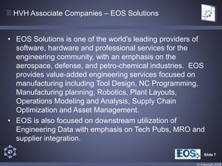 HVH Associate Companies – EOS Solutions


• EOS Solutions is one of the world's leading providers of
  software, hardware and professional services for the
  engineering community, with an emphasis on the
  aerospace, defense, and petro-chemical industries. EOS
  provides value-added engineering services focused on
  manufacturing including Tool Design, NC Programming,
  Manufacturing planning, Robotics, Plant Layouts,
  Operations Modeling and Analysis, Supply Chain
  Optimization and Asset Management.
• EOS is also focused on downstream utilization of
  Engineering Data with emphasis on Tech Pubs, MRO and
  supplier integration.

                                                           Slide 7

                                                       © Copyright 2009
 