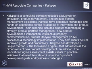 HVH Associate Companies - Kalypso


• Kalypso is a consulting company focused exclusively on
  innovation, product development, and product lifecycle
  management disciplines. Kalypso have extensive knowledge and
  hands-on experience across all aspects of innovation and product
  development. Their expertise includes product roadmapping &
  strategy, product portfolio management, new product
  development & introduction, intellectual property
  commercialization, product lifecycle management (PLM)
  processes & technology implementation. They help clients deliver
  improved growth and productivity. Kalypso has developed a
  unique method - The Innovation Engine - that addresses all the
  dimensions of new product development. In addition, The
  Innovation Engine assessment assists clients to prioritize
  initiatives that meet their stated innovation & product
  development goals and business challenges.

                                                                Slide 8

                                                            © Copyright 2009
 