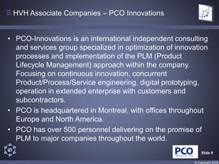 HVH Associate Companies – PCO Innovations


• PCO-Innovations is an international independent consulting
  and services group specialized in optimization of innovation
  processes and implementation of the PLM (Product
  Lifecycle Management) approach within the company.
  Focusing on continuous innovation, concurrent
  Product/Process/Service engineering, digital prototyping,
  operation in extended enterprise with customers and
  subcontractors.
• PCO is headquartered in Montreal, with offices throughout
  Europe and North America.
• PCO has over 500 personnel delivering on the promise of
  PLM to major companies throughout the world.
                                                             Slide 9

                                                         © Copyright 2009
 