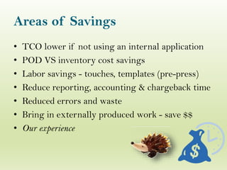 Areas of Savings
• TCO lower if not using an internal application
• POD VS inventory cost savings
• Labor savings - touches, templates (pre-press)
• Reduce reporting, accounting & chargeback time
• Reduced errors and waste
• Bring in externally produced work - save $$
• Our experience
 