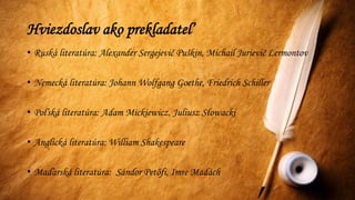Hviezdoslav ako prekladateľ
• Ruská literatúra: Alexander Sergejevič Puškin, Michail Jurievič Lermontov
• Nemecká literatúra: Johann Wolfgang Goethe, Friedrich Schiller
• Poľská literatúra: Adam Mickiewicz, Juliusz Słowacki
• Anglická literatúra: William Shakespeare
• Maďarská literatúra: Sándor Petőfi, Imre Madách
 