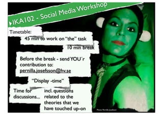 Workshop
                cial Media
       2-S     o
‣IKA10
Timetable:
      45 min to work on “the” task
                            10 min break

     Before the break - send YOU´r
     contribution to:
     pernilla.josefsson@hv.se
          “Display -time”
 Time for       incl. questions
 discussions... related to the
                theories that we
                have touched up-on         Photo: Pernilla Josefsson
 