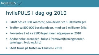 hvilePULS i dag og 2010 I drift hos ca 330 kontorer, som dekker ca 1.600 fastleger Treffer ca 800 000 besøkende pr. mnd og 9 millioner årlig Forventes å nå ca 2500 leger innen utgangen av 2010 Andre helse-arenaner i fokus i fremover(treningssenter, tannleger, fysio og kiro) Stort fokus på tasten av kanalen i 2010. 