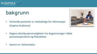 bakgrunn Ventende pasienter er mottakelige for informasjon  (Captive Audience) Dagens distribusjonsmuligheter har begrensninger i både presentasjonsform og fleksibilitet.  Seeren er i helsemodus 