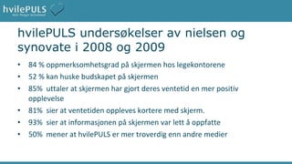 hvilePULS undersøkelser av nielsen og synovate i 2008 og 2009 84 % oppmerksomhetsgrad på skjermen hos legekontorene 52 % kan huske budskapet på skjermen 85%  uttaler at skjermen har gjort deres ventetid en mer positiv  opplevelse 81%  sier at ventetiden oppleves kortere med skjerm. 93%  sier at informasjonen på skjermen var lett å oppfatte 50%  mener at hvilePULS er mer troverdig enn andre medier 