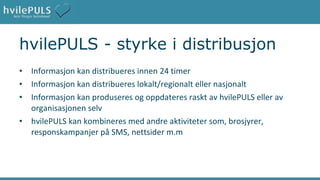 hvilePULS - styrke i distribusjon Informasjon kan distribueres innen 24 timer Informasjon kan distribueres lokalt/regionalt eller nasjonalt Informasjon kan produseres og oppdateres raskt av hvilePULS eller av organisasjonen selv hvilePULS kan kombineres med andre aktiviteter som, brosjyrer, responskampanjer på SMS, nettsider m.m 