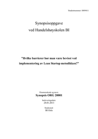 Studentnummer: 0809411




           Synopsisoppgave
      ved Handelshøyskolen BI




 ”Hvilke barrierer bør man være bevisst ved
implementering av Lean Startup metodikken?”




              Eksamenskode og navn:
           Synopsis ORG 20001
                Innleveringsdato:
                  28.01.2013

                   Studiested:
                    BI Oslo
 