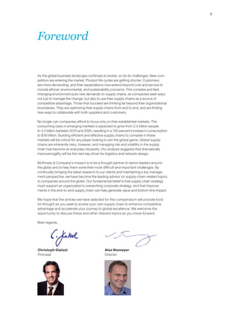 3 
Foreword 
As the global business landscape continues to evolve, so do its challenges. New com-petitors 
are entering the market. Product life cycles are getting shorter. Customers 
are more demanding, and their expectations now extend beyond cost and service to 
include ethical, environmental, and sustainability concerns. This complex and fast-changing 
environment puts new demands on supply chains, as companies seek ways 
not just to manage the change, but also to use their supply chains as a source of 
competitive advantage. Those that succeed are thinking far beyond their organizational 
boundaries. They are optimizing their supply chains from end to end, and are finding 
new ways to collaborate with both suppliers and customers. 
No longer can companies afford to focus only on their established markets. The 
consuming class in emerging markets is expected to grow from 2.4 billion people 
to 4.2 billion between 2010 and 2025, resulting in a 150 percent increase in consumption 
to $18 trillion. Building efficient and effective supply chains to compete in these 
markets will be critical for any player looking to win the global game. Global supply 
chains are inherently risky, however, and managing risk and volatility in the supply 
chain has become an everyday necessity. Our analysis suggests that dramatically 
improved agility will be the next key driver for logistics and network design. 
McKinsey & Company’s mission is to be a thought partner to senior leaders around 
the globe and to help them solve their most difficult and important challenges. By 
continually bringing the latest research to our clients and maintaining a top manage-ment 
perspective, we have become the leading advisor on supply-chain-related topics 
to companies around the globe. Our fundamental belief is that supply chain strategy 
must support an organization’s overarching corporate strategy, and that improve-ments 
in the end-to-end supply chain can help generate value and bottom-line impact. 
We hope that the articles we have selected for this compendium will provide food 
for thought as you seek to evolve your own supply chain to enhance competitive 
advantage and accelerate your journey to global excellence. We welcome the 
opportunity to discuss these and other relevant topics as you move forward. 
Best regards, 
Christoph Glatzel 
Principal 
Alex Niemeyer 
Director 
 