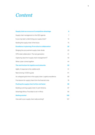 5 
Content 
Supply chain as a source of competitive advantage 6 
Supply chain management on the CEO agenda 7 
Is your top team undermining your supply chain? 10 
Building the supply chain of the future 15 
Excellence in planning: From silos to collaboration 22 
Bridging the procurement-supply chain divide 23 
CPG-retail collaboration: The next generation 31 
Capturing value from supply chain management IT 40 
When a plan comes together 44 
The next horizon for logistics and networks 50 
Agility: A response to the volatile world 51 
Next-shoring: A CEO’s guide 61 
An untapped gold mine in the supply chain: Logistics excellence 69 
Five lessons for supply chains from the financial crisis 76 
Pushing the supply chain further and faster 86 
Building a winning supply chain in Latin America 87 
Advantage Africa: Five ideas to win in Africa 95 
Getting started 106 
How well is your supply chain really working? 107 
 