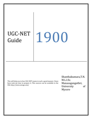UGC-NET
Guide 1900
This will help you to face UGC-NET exams in such a good manner. I have
been took my time to prepare it. This sources can be available in the
URL http://www.netugc.com/
Shanthakumara,T.N.
M.L.I.Sc.
Manasagangothri,
University of
Mysore
 