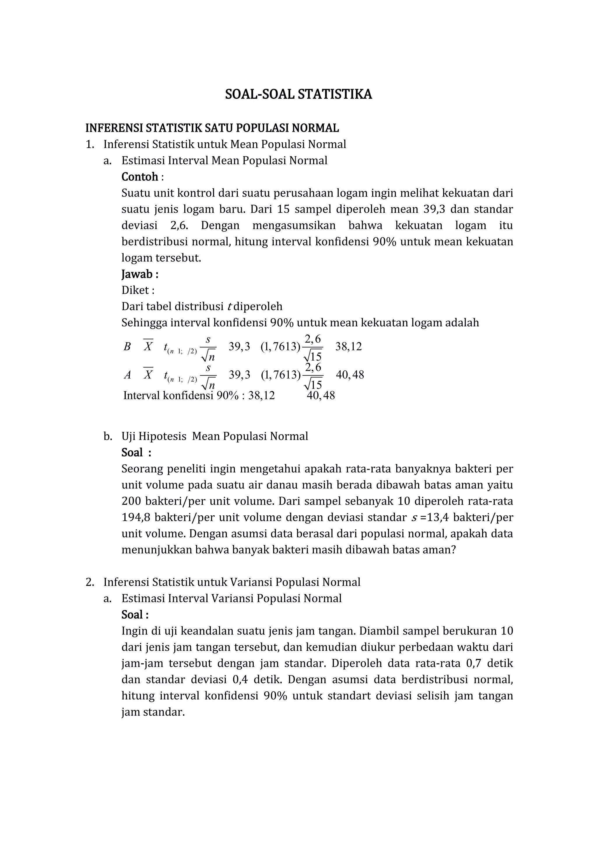 SOAL-SOAL STATISTIKA
INFERENSI STATISTIK SATU POPULASI NORMAL
1. Inferensi Statistik untuk Mean Populasi Normal
a. Estimasi Interval Mean Populasi Normal
Contoh :
Suatu unit kontrol dari suatu perusahaan logam ingin melihat kekuatan dari
suatu jenis logam baru. Dari 15 sampel diperoleh mean 39,3 dan standar
deviasi 2,6. Dengan mengasumsikan bahwa kekuatan logam itu
berdistribusi normal, hitung interval konfidensi 90% untuk mean kekuatan
logam tersebut.
Jawab :
Diket :
Dari tabel distribusi t diperoleh
Sehingga interval konfidensi 90% untuk mean kekuatan logam adalah
b. Uji Hipotesis Mean Populasi Normal
Soal :
Seorang peneliti ingin mengetahui apakah rata-rata banyaknya bakteri per
unit volume pada suatu air danau masih berada dibawah batas aman yaitu
200 bakteri/per unit volume. Dari sampel sebanyak 10 diperoleh rata-rata
194,8 bakteri/per unit volume dengan deviasi standar s =13,4 bakteri/per
unit volume. Dengan asumsi data berasal dari populasi normal, apakah data
menunjukkan bahwa banyak bakteri masih dibawah batas aman?
2. Inferensi Statistik untuk Variansi Populasi Normal
a. Estimasi Interval Variansi Populasi Normal
Soal :
Ingin di uji keandalan suatu jenis jam tangan. Diambil sampel berukuran 10
dari jenis jam tangan tersebut, dan kemudian diukur perbedaan waktu dari
jam-jam tersebut dengan jam standar. Diperoleh data rata-rata 0,7 detik
dan standar deviasi 0,4 detik. Dengan asumsi data berdistribusi normal,
hitung interval konfidensi 90% untuk standart deviasi selisih jam tangan
jam standar.
( 1; 2)
( 1; 2)
2,6
39,3 (1,7613) 38,12
15
2,6
39,3 (1,7613) 40,48
15
Interval konfidensi 90% : 38,12 40,48
n
n
s
B X t
n
s
A X t
n
 