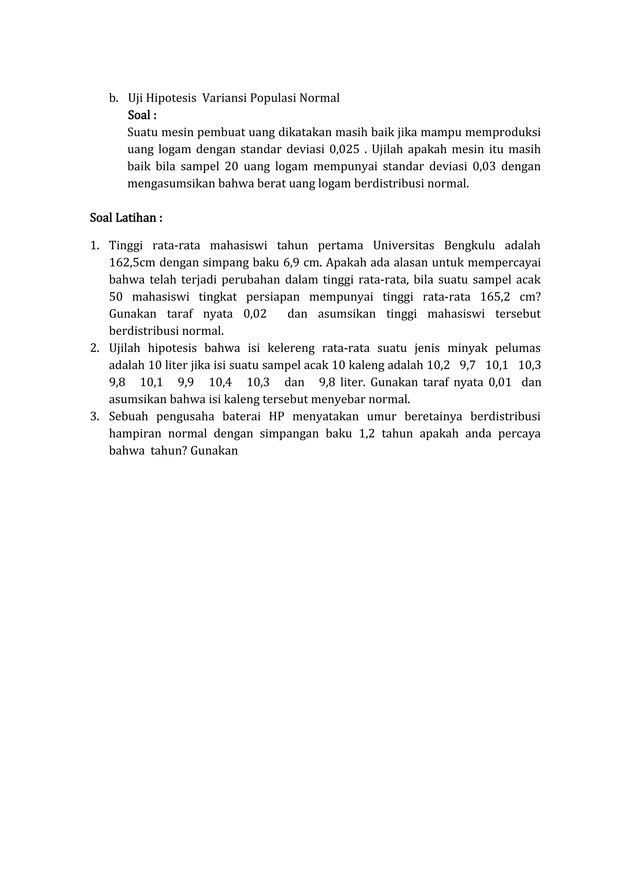 b. Uji Hipotesis Variansi Populasi Normal
Soal :
Suatu mesin pembuat uang dikatakan masih baik jika mampu memproduksi
uang logam dengan standar deviasi 0,025 . Ujilah apakah mesin itu masih
baik bila sampel 20 uang logam mempunyai standar deviasi 0,03 dengan
mengasumsikan bahwa berat uang logam berdistribusi normal.
Soal Latihan :
1. Tinggi rata-rata mahasiswi tahun pertama Universitas Bengkulu adalah
162,5cm dengan simpang baku 6,9 cm. Apakah ada alasan untuk mempercayai
bahwa telah terjadi perubahan dalam tinggi rata-rata, bila suatu sampel acak
50 mahasiswi tingkat persiapan mempunyai tinggi rata-rata 165,2 cm?
Gunakan taraf nyata 0,02 dan asumsikan tinggi mahasiswi tersebut
berdistribusi normal.
2. Ujilah hipotesis bahwa isi kelereng rata-rata suatu jenis minyak pelumas
adalah 10 liter jika isi suatu sampel acak 10 kaleng adalah 10,2 9,7 10,1 10,3
9,8 10,1 9,9 10,4 10,3 dan 9,8 liter. Gunakan taraf nyata 0,01 dan
asumsikan bahwa isi kaleng tersebut menyebar normal.
3. Sebuah pengusaha baterai HP menyatakan umur beretainya berdistribusi
hampiran normal dengan simpangan baku 1,2 tahun apakah anda percaya
bahwa tahun? Gunakan
 